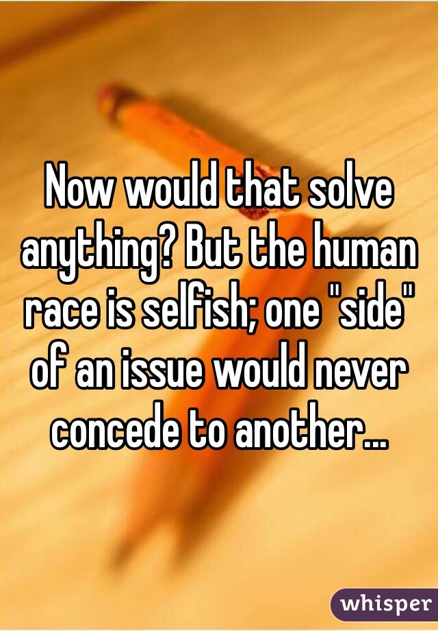 Now would that solve anything? But the human race is selfish; one "side" of an issue would never concede to another... 