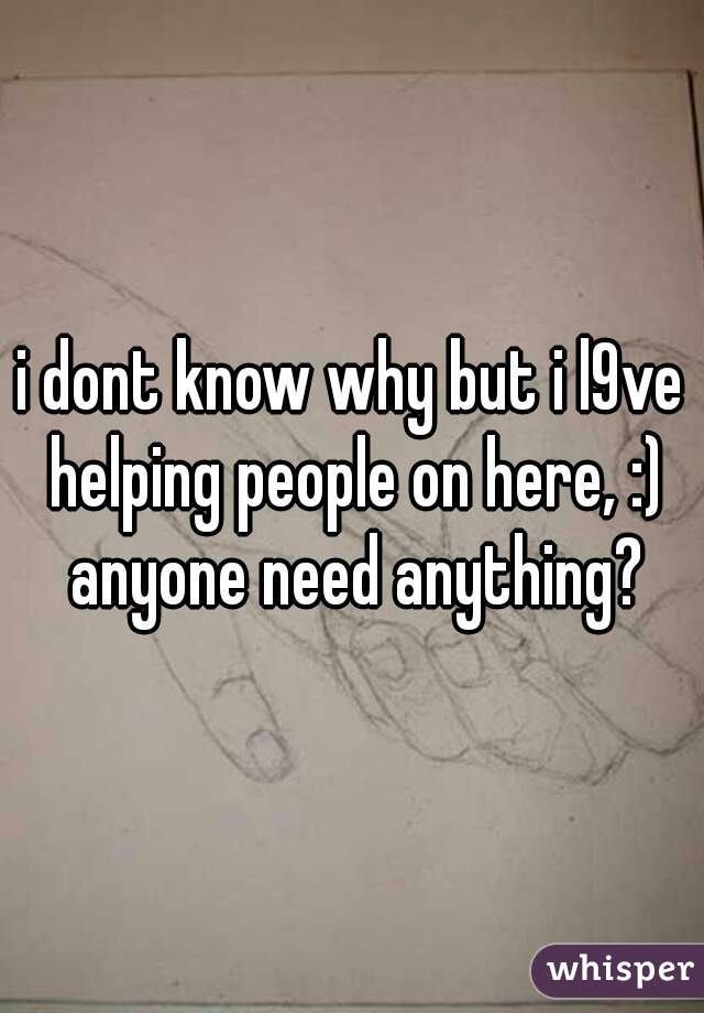 i dont know why but i l9ve helping people on here, :) anyone need anything?