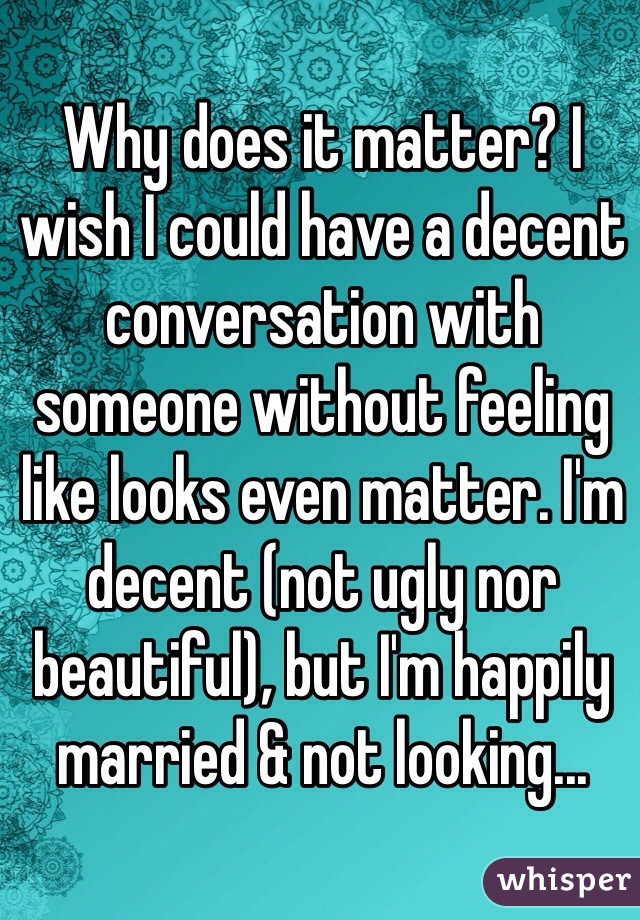 Why does it matter? I wish I could have a decent conversation with someone without feeling like looks even matter. I'm decent (not ugly nor beautiful), but I'm happily married & not looking...