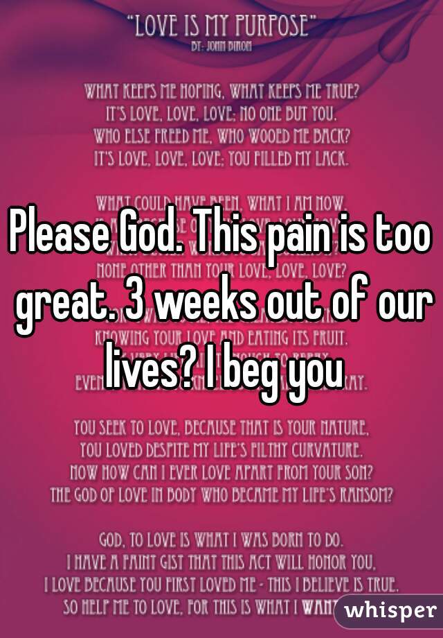 Please God. This pain is too great. 3 weeks out of our lives? I beg you