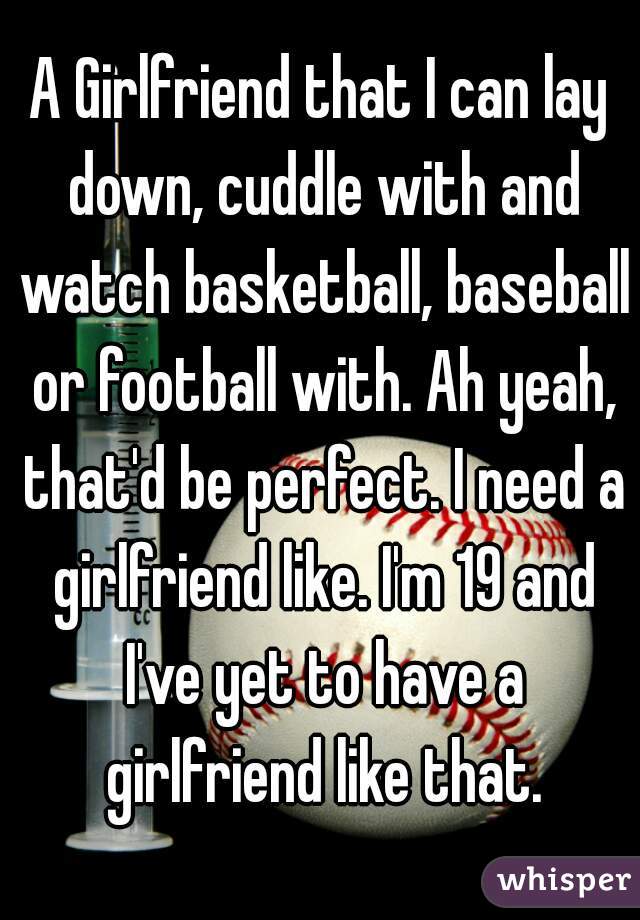 A Girlfriend that I can lay down, cuddle with and watch basketball, baseball or football with. Ah yeah, that'd be perfect. I need a girlfriend like. I'm 19 and I've yet to have a girlfriend like that.