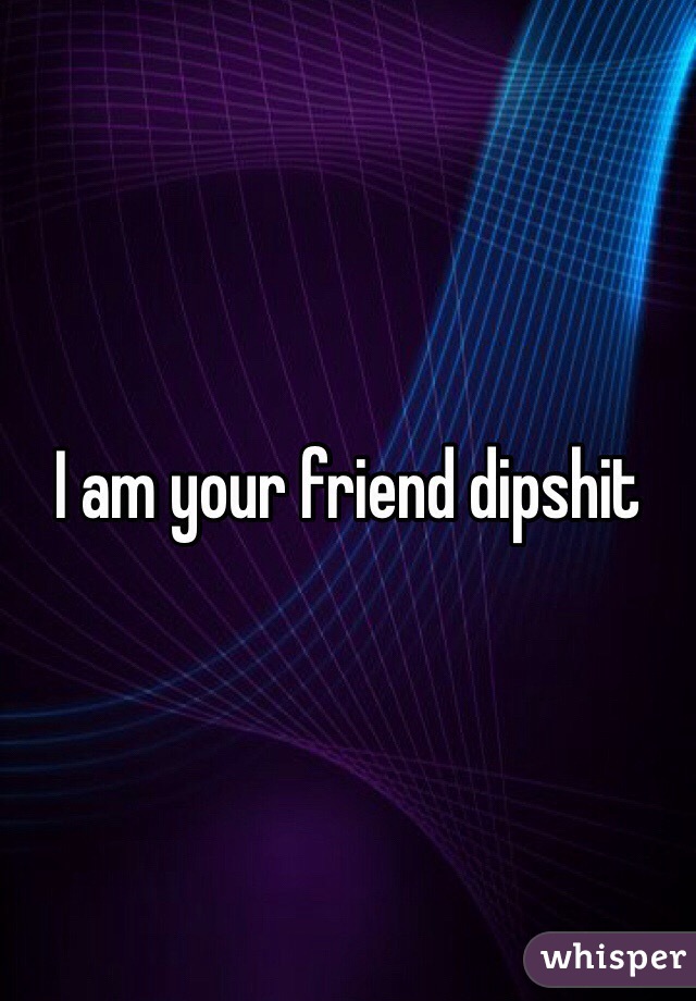 I am your friend dipshit 