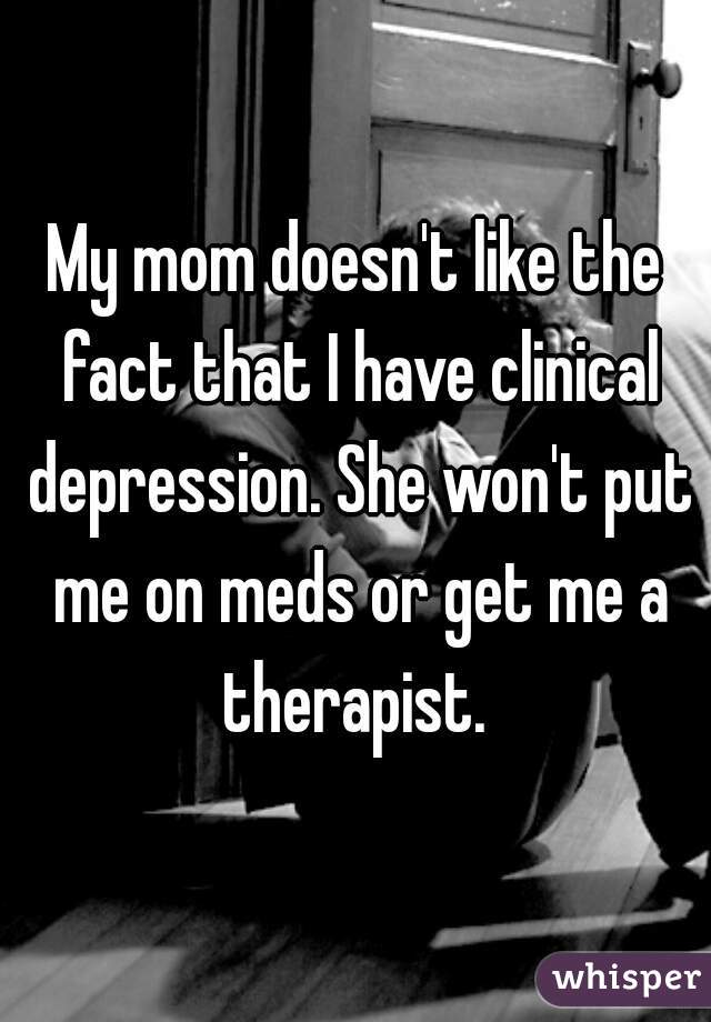 My mom doesn't like the fact that I have clinical depression. She won't put me on meds or get me a therapist. 