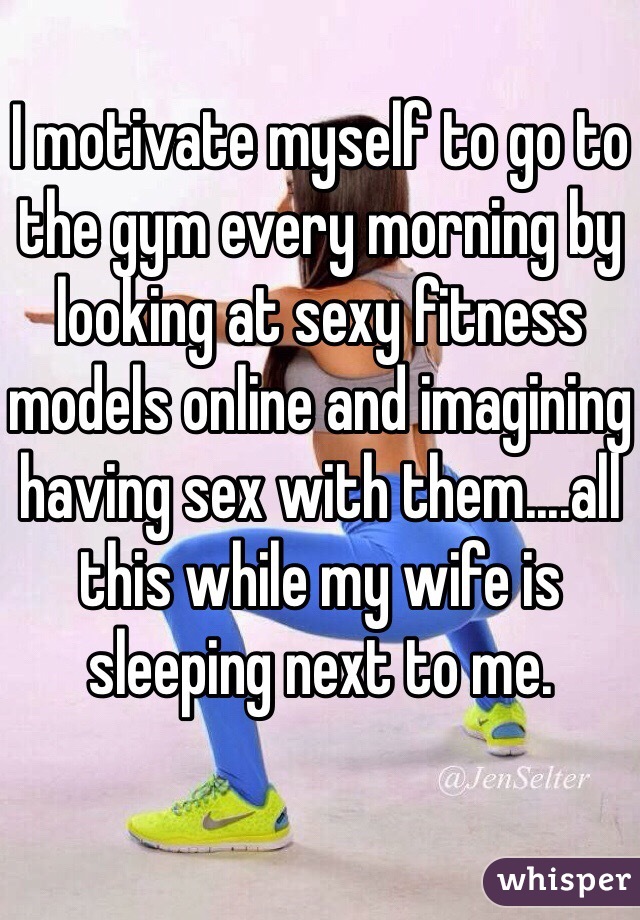 I motivate myself to go to the gym every morning by looking at sexy fitness models online and imagining having sex with them....all this while my wife is sleeping next to me.