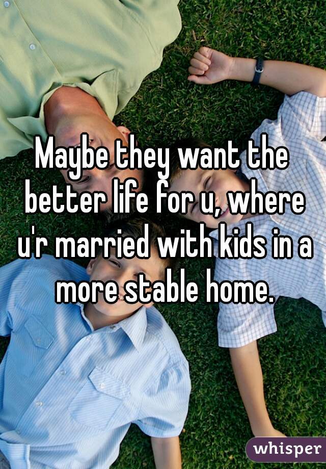 Maybe they want the better life for u, where u'r married with kids in a more stable home.