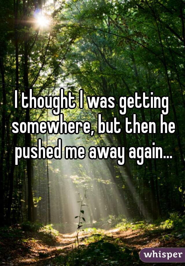 I thought I was getting somewhere, but then he pushed me away again...