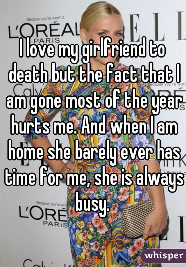 I love my girlfriend to death but the fact that I am gone most of the year hurts me. And when I am home she barely ever has time for me, she is always busy. 