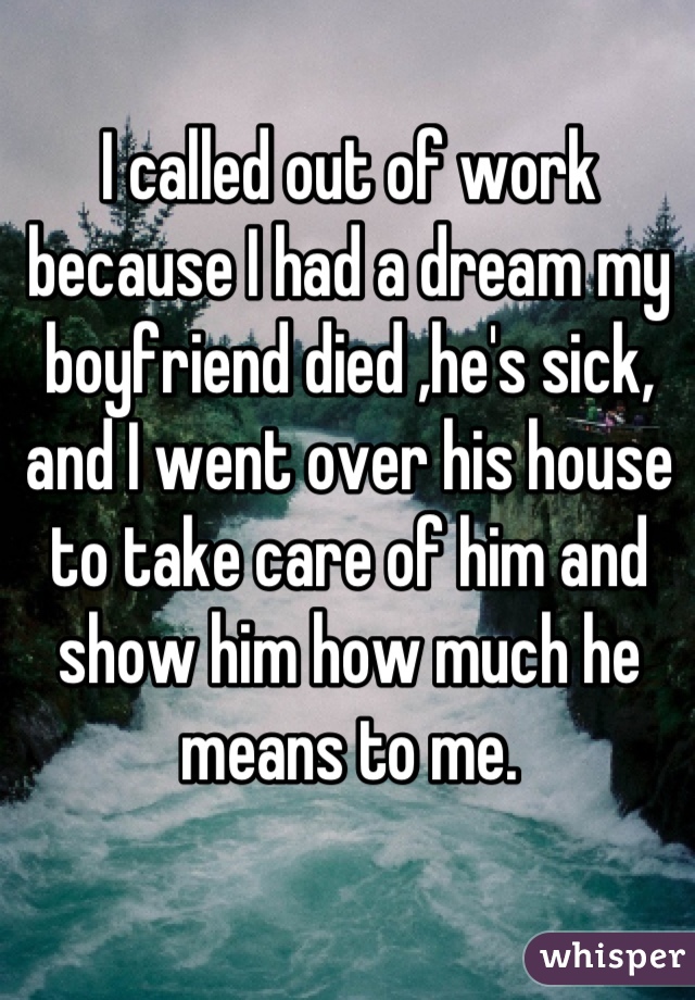 I called out of work because I had a dream my boyfriend died ,he's sick, and I went over his house to take care of him and show him how much he means to me.
