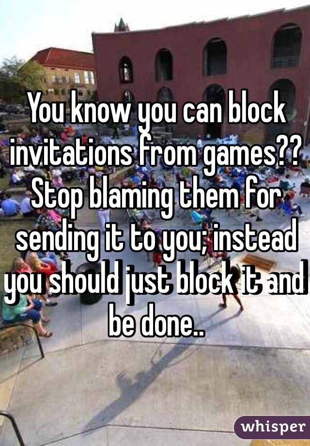 You know you can block invitations from games?? Stop blaming them for sending it to you; instead you should just block it and be done.. 
