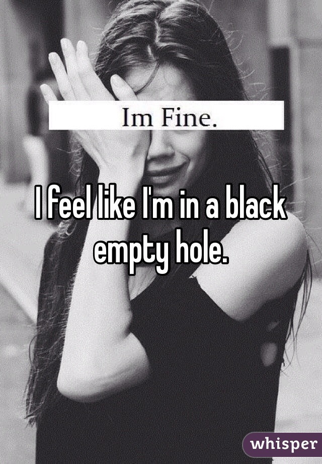 I feel like I'm in a black empty hole. 