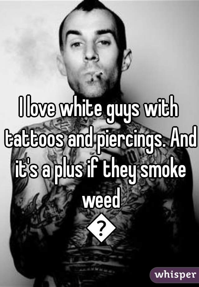 I love white guys with tattoos and piercings. And it's a plus if they smoke weed 😘