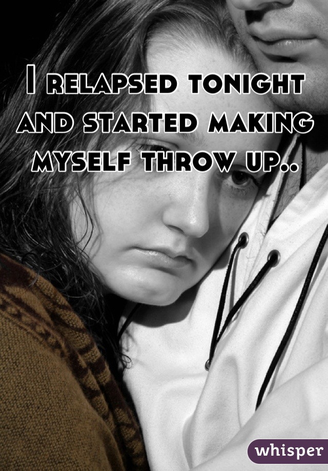 I relapsed tonight and started making myself throw up..