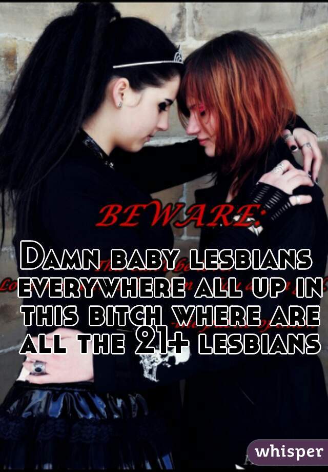 Damn baby lesbians everywhere all up in this bitch where are all the 21+ lesbians