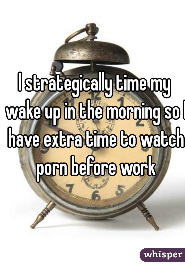 I strategically time my wake up in the morning so I have extra time to watch porn before work