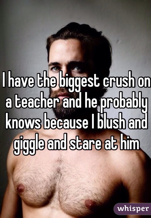 I have the biggest crush on a teacher and he probably knows because I blush and giggle and stare at him