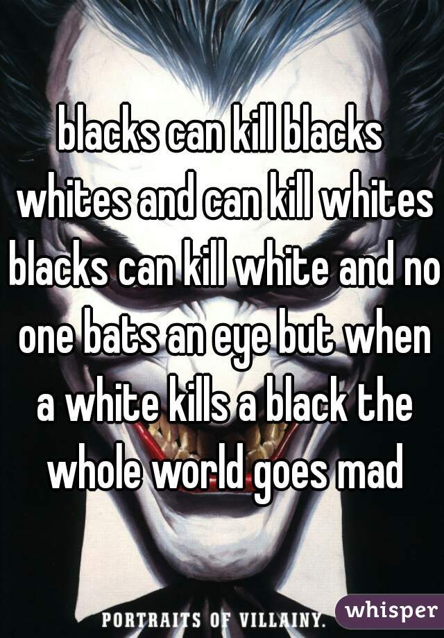 blacks can kill blacks whites and can kill whites blacks can kill white and no one bats an eye but when a white kills a black the whole world goes mad