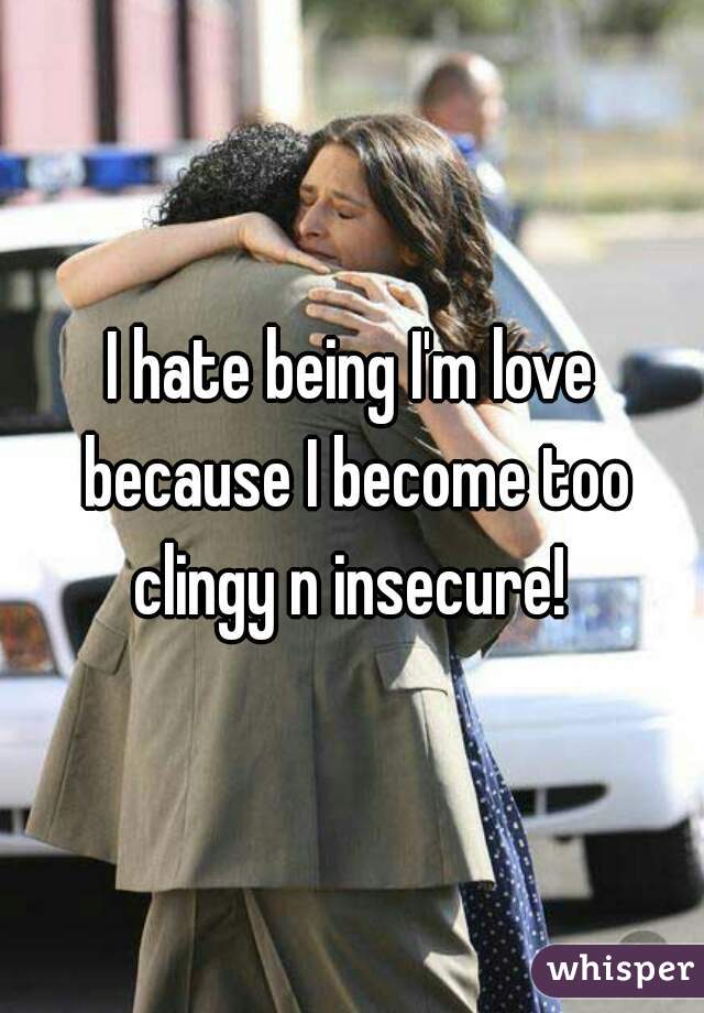 I hate being I'm love because I become too clingy n insecure! 