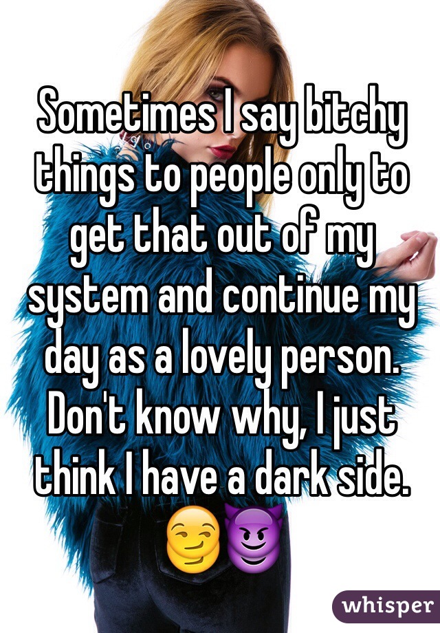 Sometimes I say bitchy things to people only to get that out of my system and continue my day as a lovely person. 
Don't know why, I just think I have a dark side.
😏😈