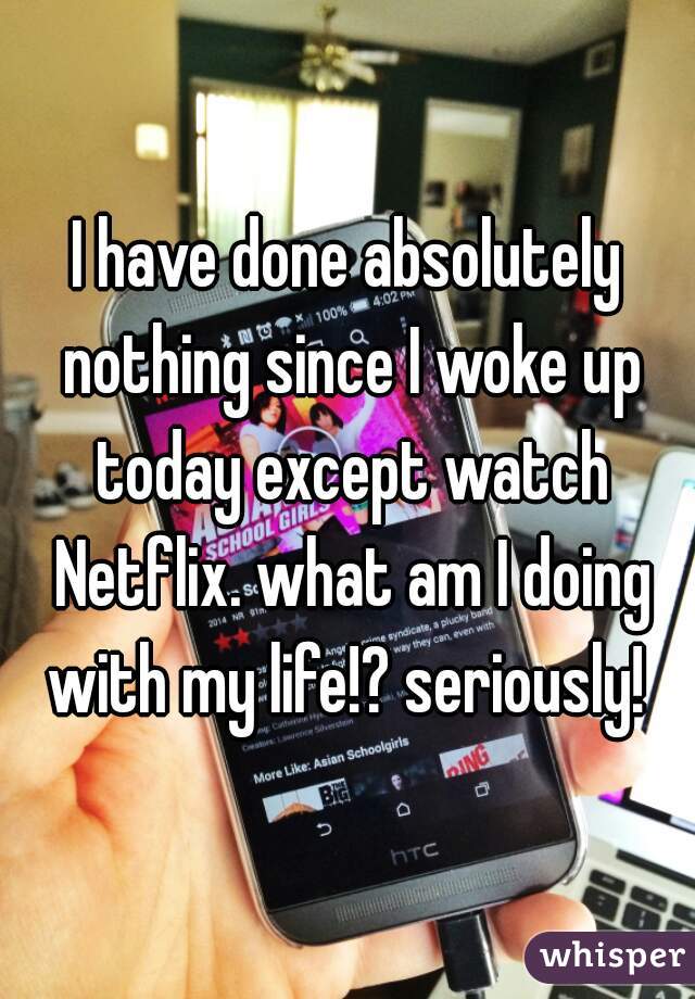 I have done absolutely nothing since I woke up today except watch Netflix. what am I doing with my life!? seriously! 