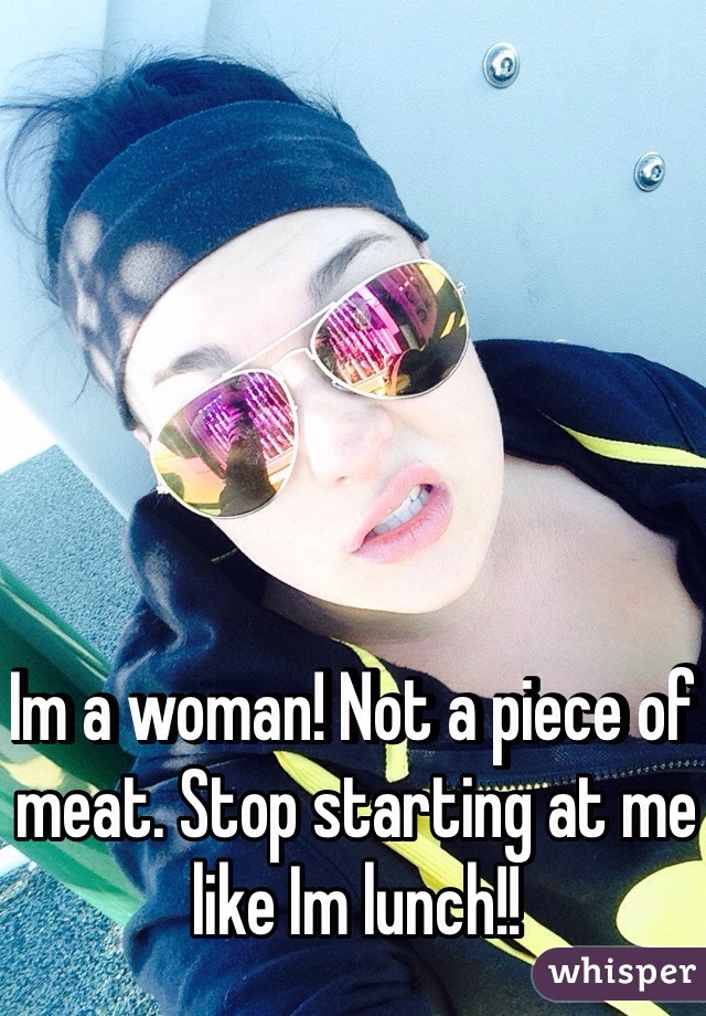 Im a woman! Not a piece of meat. Stop starting at me like Im lunch!!