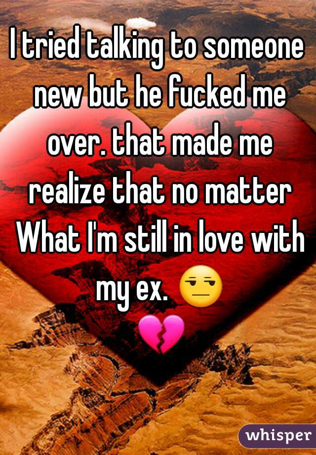 I tried talking to someone new but he fucked me over. that made me realize that no matter What I'm still in love with my ex. 😒 💔 