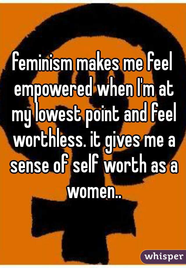 feminism makes me feel empowered when I'm at my lowest point and feel worthless. it gives me a sense of self worth as a women..