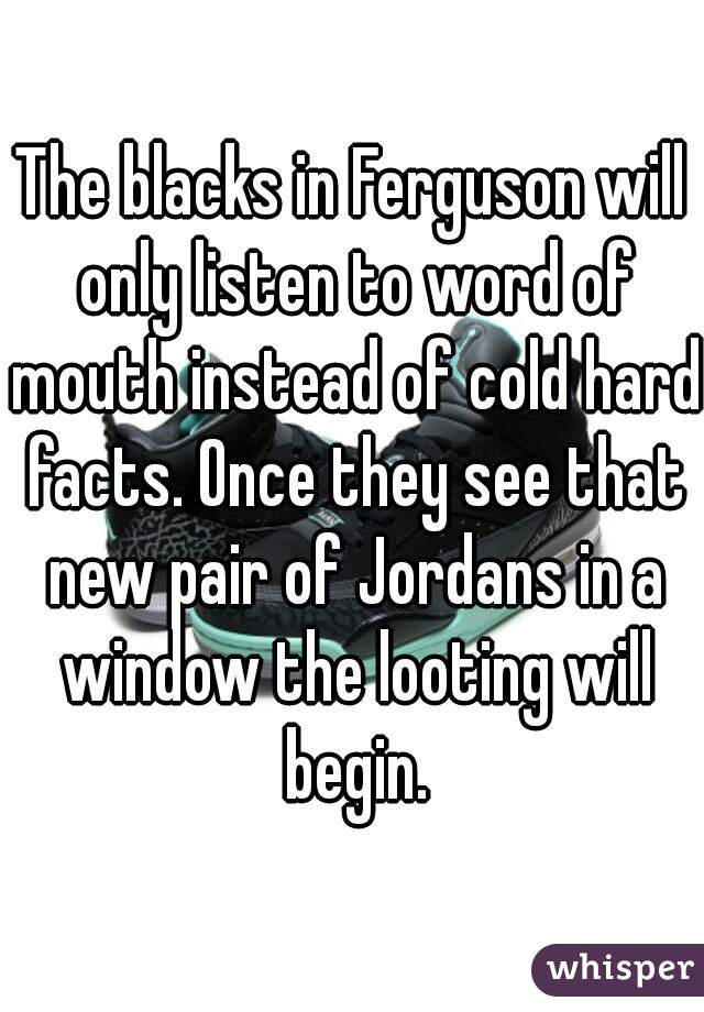 The blacks in Ferguson will only listen to word of mouth instead of cold hard facts. Once they see that new pair of Jordans in a window the looting will begin.