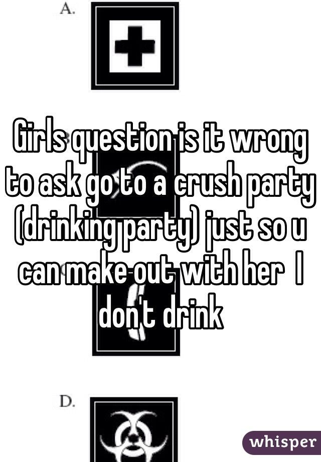 Girls question is it wrong to ask go to a crush party (drinking party) just so u can make out with her  I don't drink 