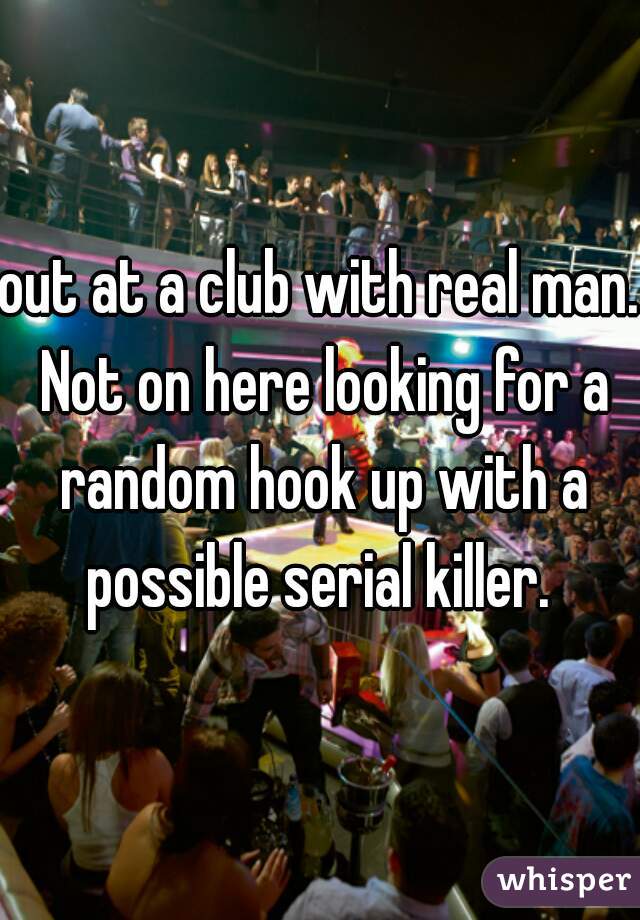 out at a club with real man. Not on here looking for a random hook up with a possible serial killer. 