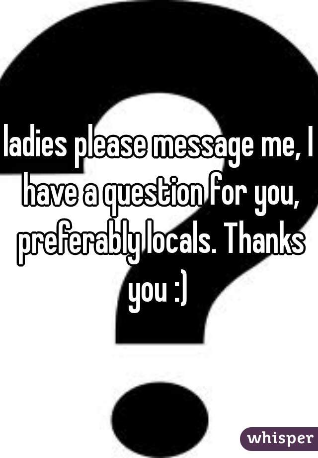 ladies please message me, I have a question for you, preferably locals. Thanks you :) 