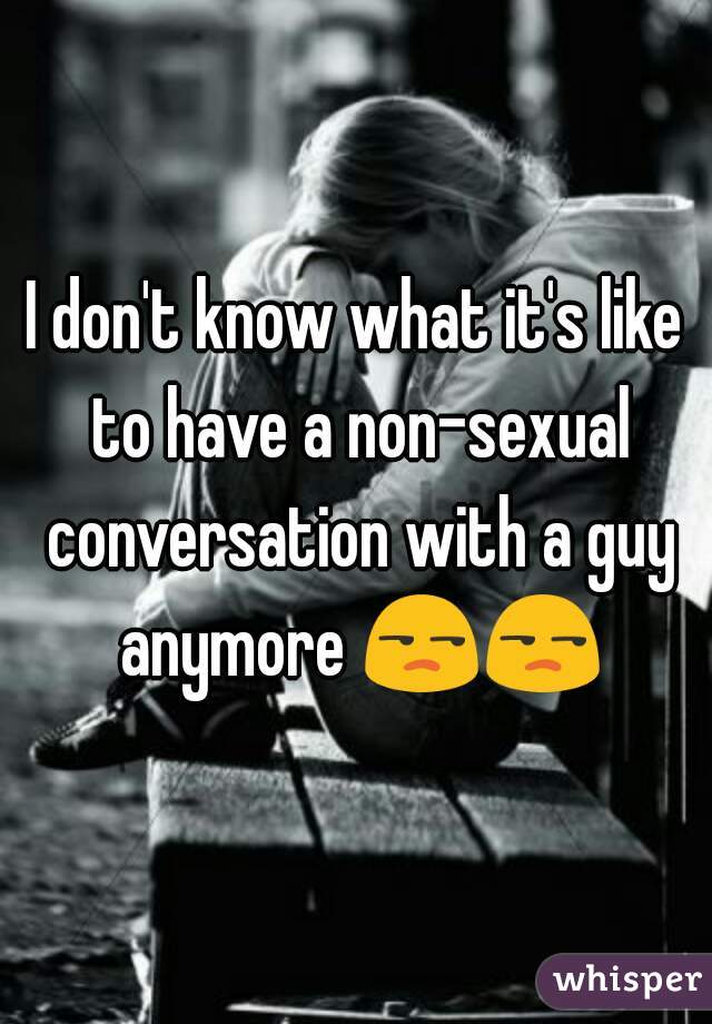 I don't know what it's like to have a non-sexual conversation with a guy anymore 😒😒