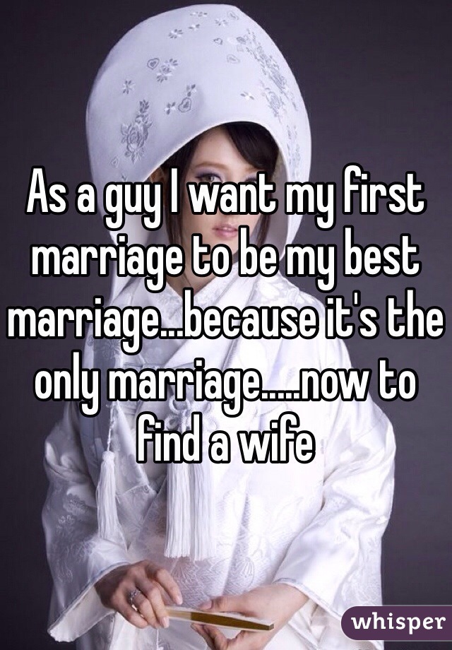 As a guy I want my first marriage to be my best marriage...because it's the only marriage.....now to find a wife