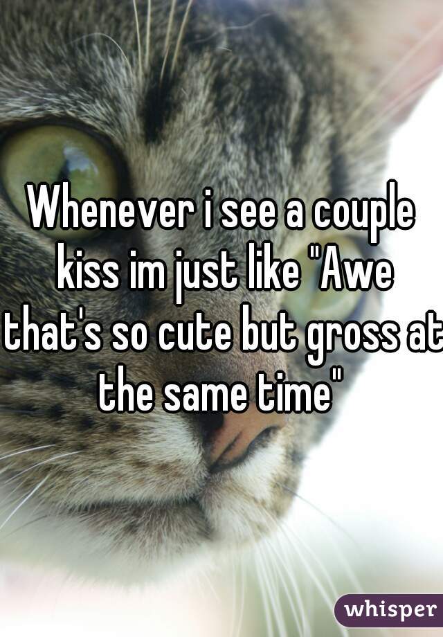 Whenever i see a couple kiss im just like "Awe that's so cute but gross at the same time" 