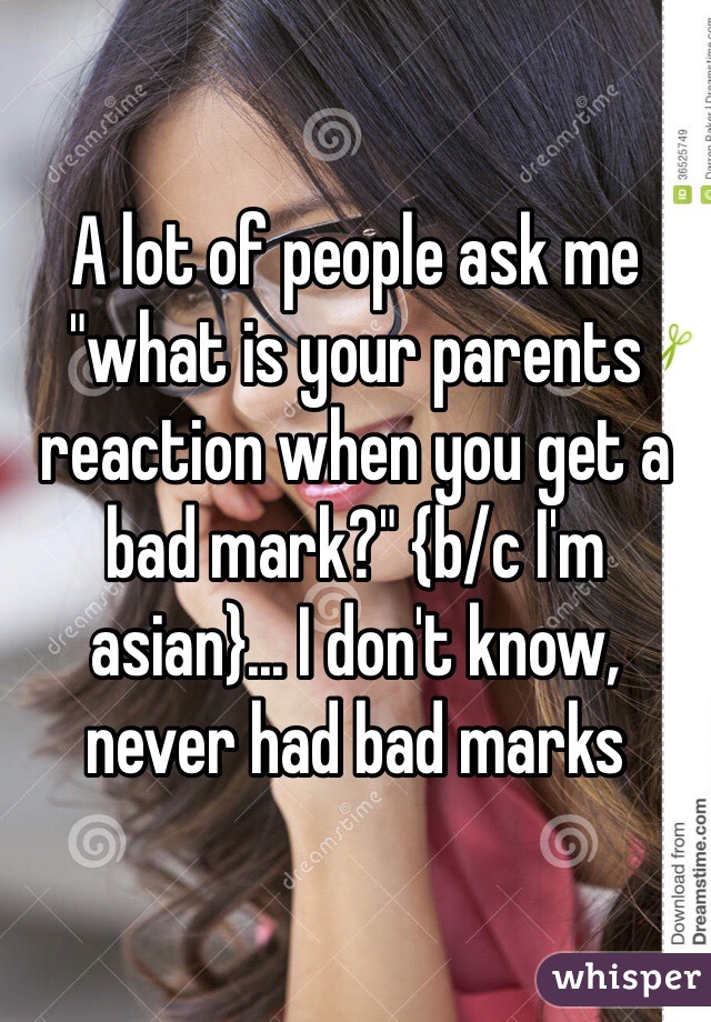 A lot of people ask me "what is your parents reaction when you get a bad mark?" {b/c I'm asian}... I don't know, never had bad marks