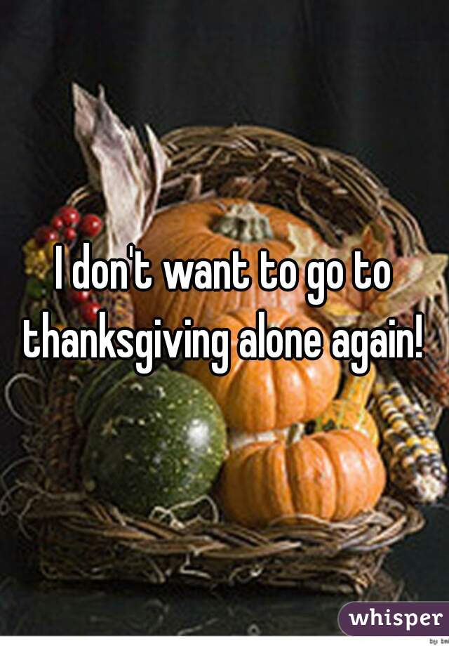 I don't want to go to thanksgiving alone again! 