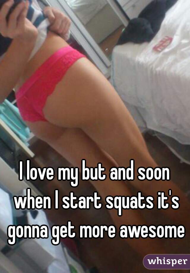 I love my but and soon when I start squats it's gonna get more awesome