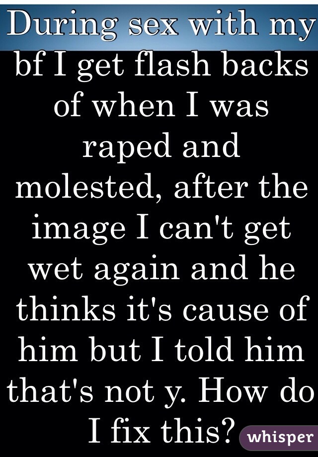 During sex with my bf I get flash backs of when I was raped and molested, after the image I can't get wet again and he thinks it's cause of him but I told him that's not y. How do I fix this? 