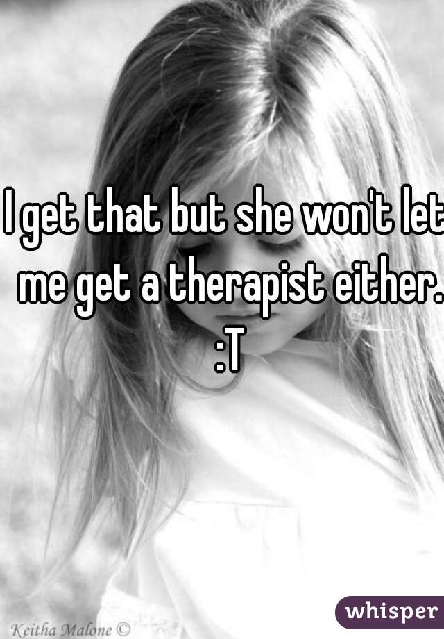 I get that but she won't let me get a therapist either. :T