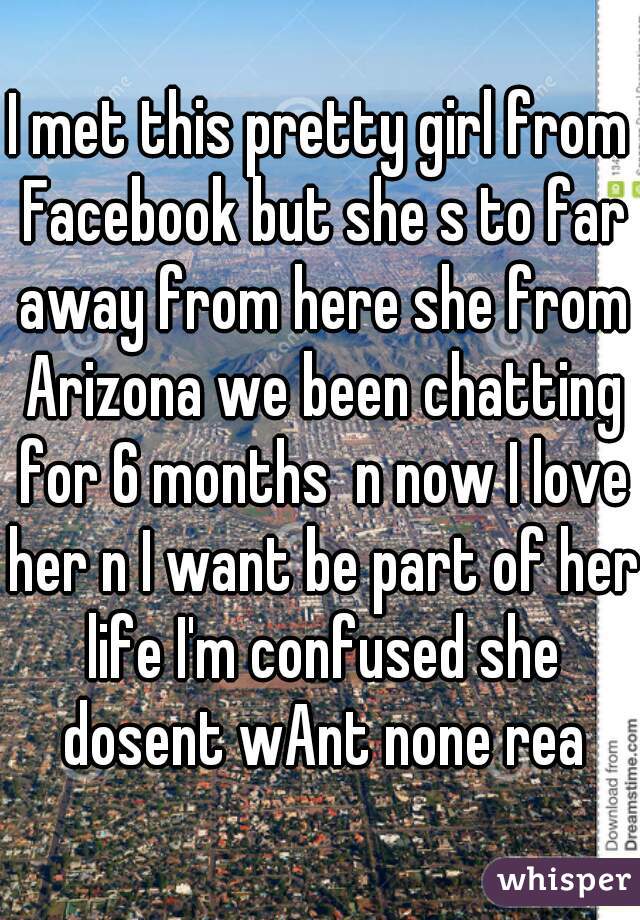 I met this pretty girl from Facebook but she s to far away from here she from Arizona we been chatting for 6 months  n now I love her n I want be part of her life I'm confused she dosent wAnt none rea