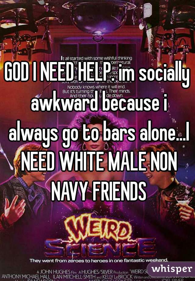 GOD I NEED HELP. im socially awkward because i always go to bars alone...I NEED WHITE MALE NON NAVY FRIENDS