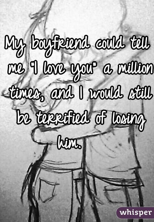 My boyfriend could tell me "I love you" a million times, and I would still be terrified of losing him.   
 