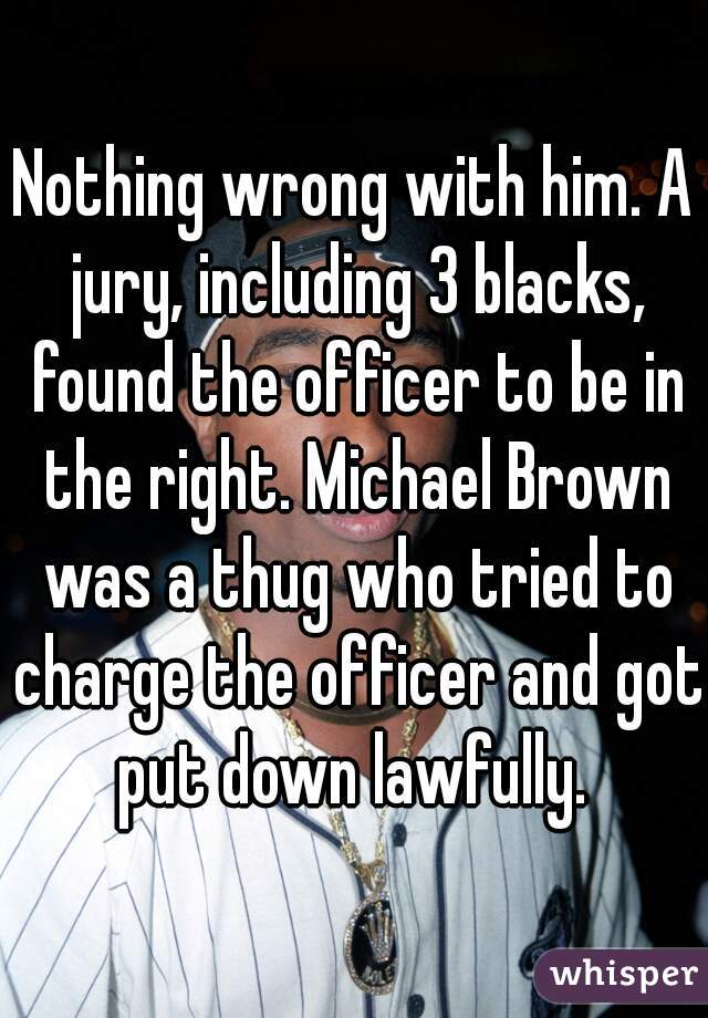 Nothing wrong with him. A jury, including 3 blacks, found the officer to be in the right. Michael Brown was a thug who tried to charge the officer and got put down lawfully. 