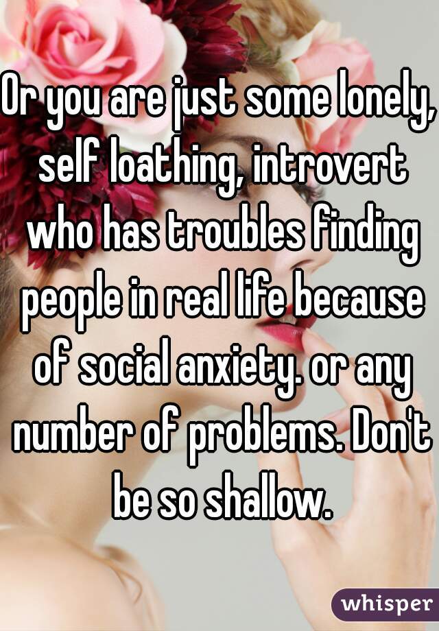 Or you are just some lonely, self loathing, introvert who has troubles finding people in real life because of social anxiety. or any number of problems. Don't be so shallow.