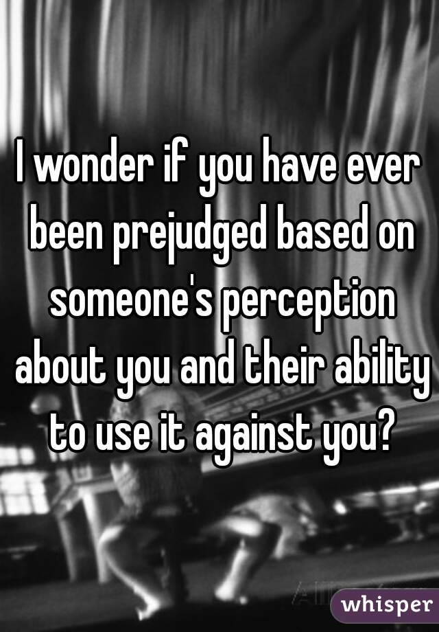 I wonder if you have ever been prejudged based on someone's perception about you and their ability to use it against you?