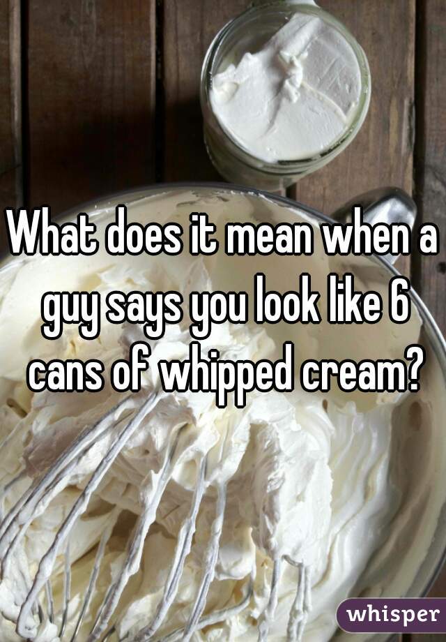 What does it mean when a guy says you look like 6 cans of whipped cream?