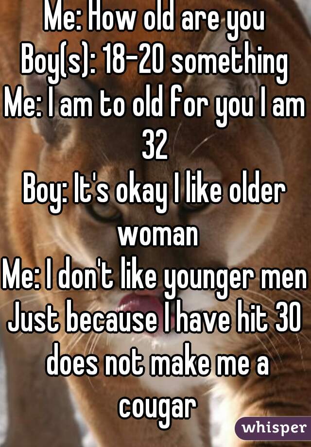 Me: How old are you
Boy(s): 18-20 something
Me: I am to old for you I am 32 
Boy: It's okay I like older woman
Me: I don't like younger men
Just because I have hit 30 does not make me a cougar
