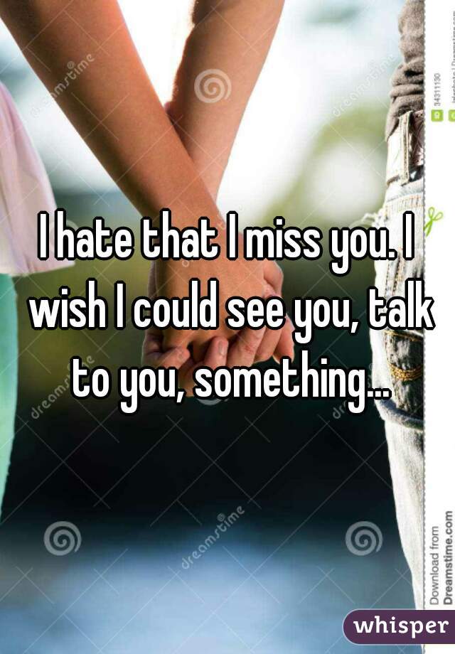 I hate that I miss you. I wish I could see you, talk to you, something...