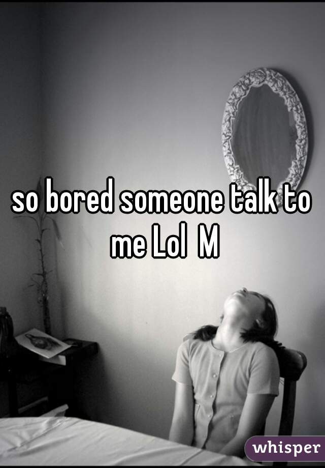 so bored someone talk to me Lol  M