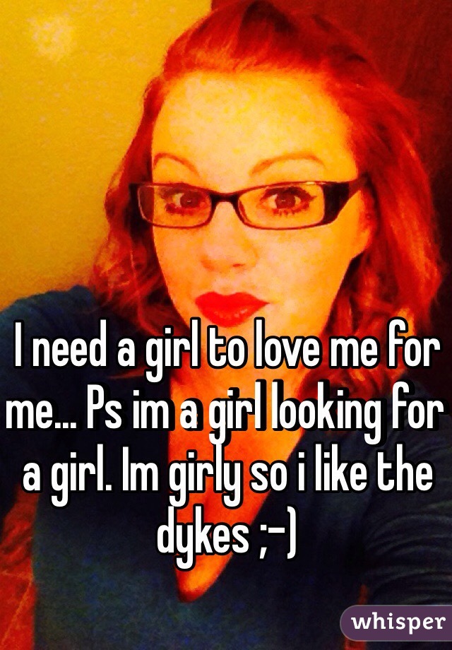 I need a girl to love me for me... Ps im a girl looking for a girl. Im girly so i like the dykes ;-) 