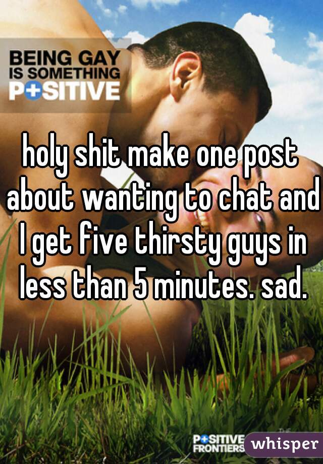 holy shit make one post about wanting to chat and I get five thirsty guys in less than 5 minutes. sad.